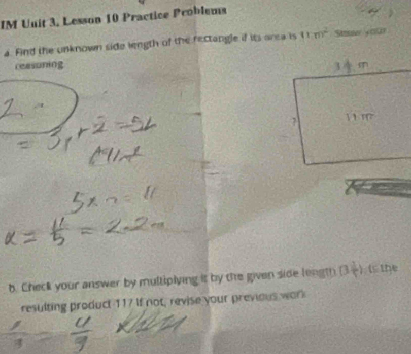 IM Unit 3, Lesson 10 Practice Problems 
a. Find the unknown side length of the rectangle if its area is 11m^2 Staw yon 
reasoning 
b. Check your answer by multiplying it by the given side length B= ( the 
resulting product 11? If not, revise your previous work