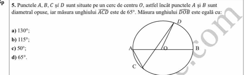 Punctele A, B, C şi D sunt situate pe un cerc de centru O, astfel încât punctele A şi B sunt
diametral opuse, iar măsura unghiului widehat ACD este de 65°. Măsura unghiului widehat DOB este egală cu:
a) 130°;
b) 115°;
c) 50°;
d) 65°.