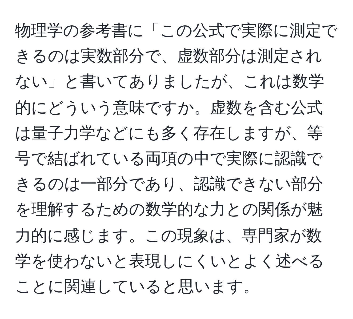 物理学の参考書に「この公式で実際に測定できるのは実数部分で、虚数部分は測定されない」と書いてありましたが、これは数学的にどういう意味ですか。虚数を含む公式は量子力学などにも多く存在しますが、等号で結ばれている両項の中で実際に認識できるのは一部分であり、認識できない部分を理解するための数学的な力との関係が魅力的に感じます。この現象は、専門家が数学を使わないと表現しにくいとよく述べることに関連していると思います。