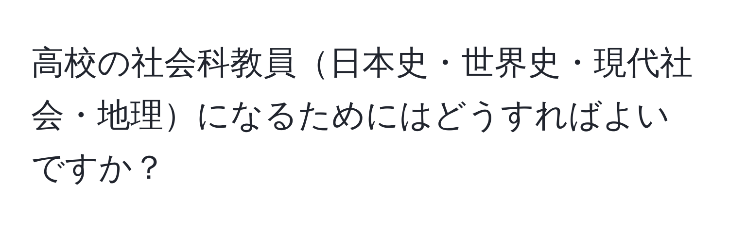 高校の社会科教員日本史・世界史・現代社会・地理になるためにはどうすればよいですか？