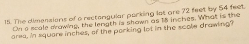 The dimensions of a rectangular parking lot are 72 feet by 54 feet. 
On a scale drawing, the length is shown as 18 inches. What is the 
area, in square inches, of the parking lot in the scale drawing?