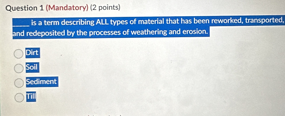 (Mandatory) (2 points)
_is a term describing ALL types of material that has been reworked, transported,
and redeposited by the processes of weathering and erosion.
Dirt
Soil
Sediment
Till