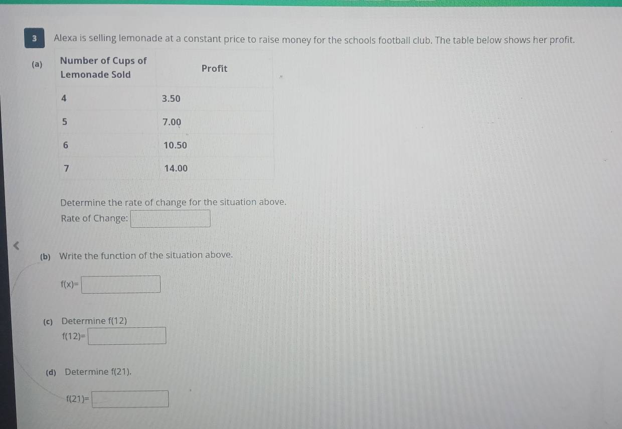 Alexa is selling lemonade at a constant price to raise money for the schools football club. The table below shows her profit. 
(a 
Determine the rate of change for the situation above. 
Rate of Change: □ 
(b) Write the function of the situation above.
f(x)=□
(c) Determine f(12)
f(12)=□
(d) Determine f(21).
f(21)=□