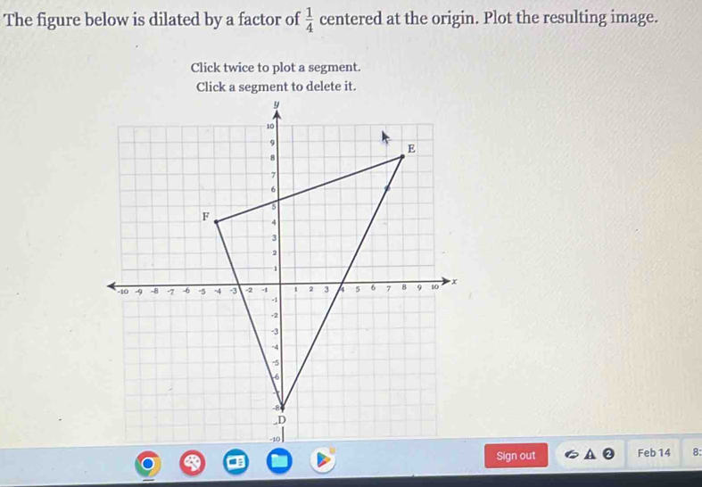 The figure below is dilated by a factor of  1/4  centered at the origin. Plot the resulting image. 
Click twice to plot a segment. 
Click a segment to delete it. 
Sign out Feb 14 8: