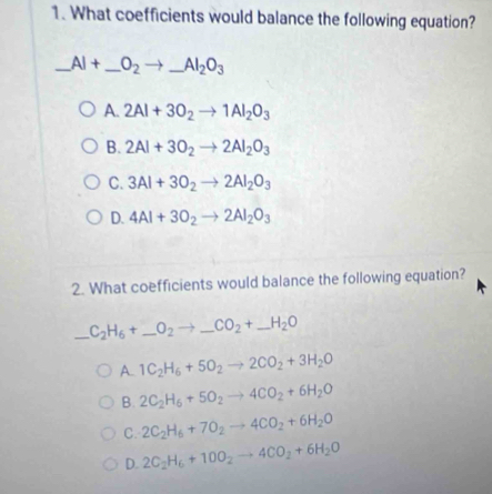 What coefficients would balance the following equation?
_ AI+ _ _ O_2to _  AI_2O_3 _
A. 2Al+3O_2to 1Al_2O_3
B. 2Al+3O_2to 2Al_2O_3
C. 3Al+3O_2to 2Al_2O_3
D. 4Al+3O_2to 2Al_2O_3
2. What coefficients would balance the following equation?
_ C_2H_6+_ O_2to _ CO_2+ _  _ H_2O
A. 1C_2H_6+5O_2to 2CO_2+3H_2O
B. 2C_2H_6+5O_2to 4CO_2+6H_2O
C. 2C_2H_6+7O_2to 4CO_2+6H_2O
D. 2C_2H_6+10O_2to 4CO_2+6H_2O