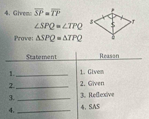 Given: overline SP≌ overline TP
∠ SPQ≌ ∠ TPQ
Prove: △ SPQ≌ △ TPQ
Statement Reason 
1._ 1. Given 
2._ 
2.Given 
3. _3. Reflexive 
4. _4. SAS