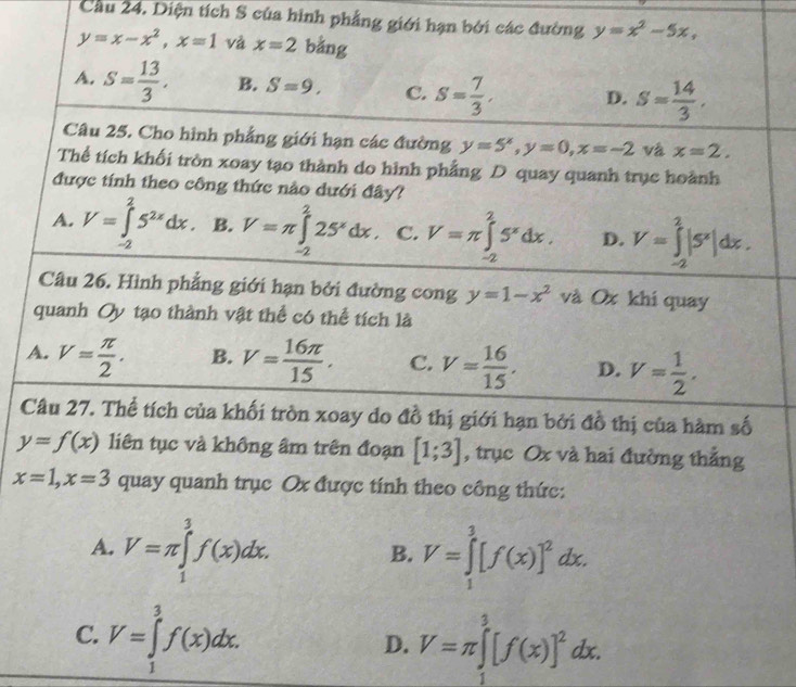 Cầu 24. Diện tích S của hình phẳng giới hạn bởi các đường y=x^2-5x,
y=x-x^2,x=1 và x=2 bằng
A. S= 13/3 . B. S=9. C. S= 7/3 . D. S= 14/3 .
Câu 25. Cho hình phẳng giới hạn các đường y=5^x,y=0,x=-2 và x=2.
Thể tích khối tròn xoay tạo thành do hình phẳng D quay quanh trục hoành
được tính theo công thức nào dưới đây?
A. V=∈tlimits _(-2)^25^(2x)dx. B. V=π ∈tlimits _(-2)^225^xdx. C. V=π ∈tlimits _(-2)^25^xdx. D. V=∈tlimits _(-2)^2|5^x|dx.
Câu 26. Hình phẳng giới hạn bởi đường cong y=1-x^2 và Ox khi quay
quanh Oy tạo thành vật thể có thể tích là
A. V= π /2 . B. V= 16π /15 . C. V= 16/15 . D. V= 1/2 .
Câu 27. Thể tích của khối tròn xoay do đồ thị giới hạn bởi đồ thị của hàm số
y=f(x) liên tục và không âm trên đoạn [1;3] , trục Ox và hai đường thẳng
x=1,x=3 quay quanh trục Ox được tính theo công thức:
A. V=π ∈tlimits _1^(3f(x)dx. V=∈tlimits _1^3[f(x)]^2)dx.
B.
C. V=∈tlimits _1^(3f(x)dx.
D. V=π ∈tlimits _1^3[f(x)]^2)dx.