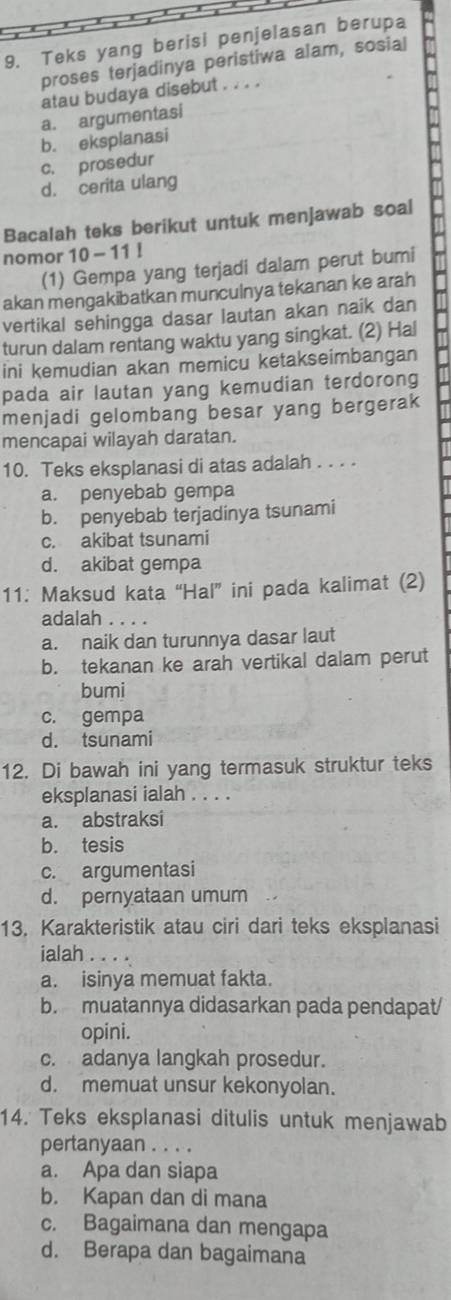 Teks yang berisi penjelasan berupa
proses terjadinya peristiwa alam, sosial
atau budaya disebut . . . .
a. argumentasi
b. eksplanasi
c. prosedur
d. cerita ulang
Bacalah teks berikut untuk menjawab soal
nomor 10-11!
(1) Gempa yang terjadi dalam perut bumi
akan mengakibatkan munculnya tekanan ke arah
vertikal sehingga dasar lautan akan naik dan
turun dalam rentang waktu yang singkat. (2) Hal
ini kemudian akan memicu ketakseimbangan
pada air lautan yang kemudian terdorong
menjadi gelombang besar yang bergerak
mencapai wilayah daratan.
10. Teks eksplanasi di atas adalah . . . .
a. penyebab gempa
b. penyebab terjadinya tsunami
c. akibat tsunami
d. akibat gempa
11: Maksud kata “Hal” ini pada kalimat (2)
adalah . . . .
a. naik dan turunnya dasar laut
b. tekanan ke arah vertikal dalam perut
bumi
c. gempa
d. tsunami
12. Di bawah ini yang termasuk struktur teks
eksplanasi ialah . . . .
a. abstraksi
b. tesis
c. argumentasi
d. pernyataan umum
13. Karakteristik atau ciri dari teks eksplanasi
ialah . . . . .
a. isinya memuat fakta.
b. muatannya didasarkan pada pendapat/
opini.
c. adanya langkah prosedur.
d. memuat unsur kekonyolan.
14. Teks eksplanasi ditulis untuk menjawab
pertanyaan . . . .
a. Apa dan siapa
b. Kapan dan di mana
c. Bagaimana dan mengapa
d. Berapa dan bagaimana