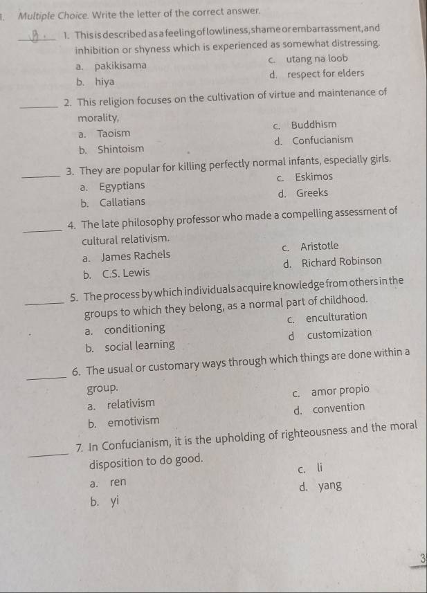 Write the letter of the correct answer.
_
1. This is described as a feeling of lowliness, shame or embarrassment, and
inhibition or shyness which is experienced as somewhat distressing.
a. pakikisama c. utang na loob
b. hiya d. respect for elders
_2. This religion focuses on the cultivation of virtue and maintenance of
morality,
a. Taoism c. Buddhism
b. Shintoism d. Confucianism
_
3. They are popular for killing perfectly normal infants, especially girls.
a. Egyptians c. Eskimos
b. Callatians d. Greeks
_
4. The late philosophy professor who made a compelling assessment of
cultural relativism.
a. James Rachels c. Aristotle
b. C.S. Lewis d. Richard Robinson
5. The process by which individuals acquire knowledge from others in the
_groups to which they belong, as a normal part of childhood.
a. conditioning c. enculturation
b. social learning d customization
_
6. The usual or customary ways through which things are done within a
group.
a. relativism c. amor propio
b. emotivism d. convention
_
7. In Confucianism, it is the upholding of righteousness and the moral
disposition to do good.
c. li
a. ren
d. yang
b. yi
3