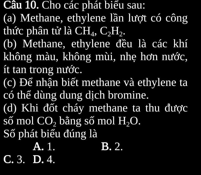 Cho các phát biểu sau:
(a) Methane, ethylene lần lượt có công
thức phân tử là CH_4, C_2H_2. 
(b) Methane, ethylene đều là các khí
không màu, không mùi, nhẹ hơn nước,
ít tan trong nước.
(c) Để nhận biết methane và ethylene ta
có thể dùng dung dịch bromine.
(d) Khi đốt cháy methane ta thu được
số mol CO_2 bằng số mol H_2O. 
Số phát biểu đúng là
A. 1. B. 2.
C. 3. D. 4.