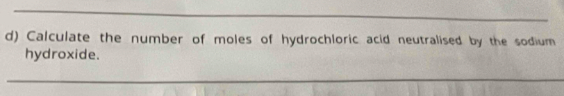 Calculate the number of moles of hydrochloric acid neutralised by the sodium 
hydroxide. 
_