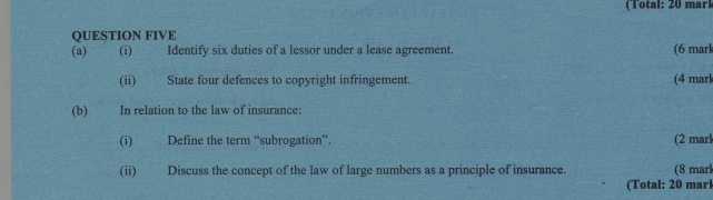 (Total: 20 mark 
QUESTION FIVE 
(a) (i) Identify six duties of a lessor under a lease agreement. (6 marl 
(ii) State four defences to copyright infringement. (4 mark 
(b) In relation to the law of insurance: 
(i) Define the term “subrogation”. (2 marl 
(ii) Discuss the concept of the law of large numbers as a principle of insurance. (8 marl 
(Total: 20 marl