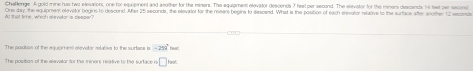 Chaflenge A gold mine has two elesatiors, one for equipiment and another for the miners. The equipment elevator descends 7 feel per second. The elevotor for the meners descents til teet per sacond 
Al that time, which alevalar is deeper? One day, the equipment elevator begins to descend. Alter 25 seconde, the elevartor for the misers begins to descend. What is the position of each enevator nelative to the surface after anoter 12 legong 
The positios of the equipmest elevator relative to the surtace is -259° foort, 
The position of the elevator for the miners relative to the surface is □ oot