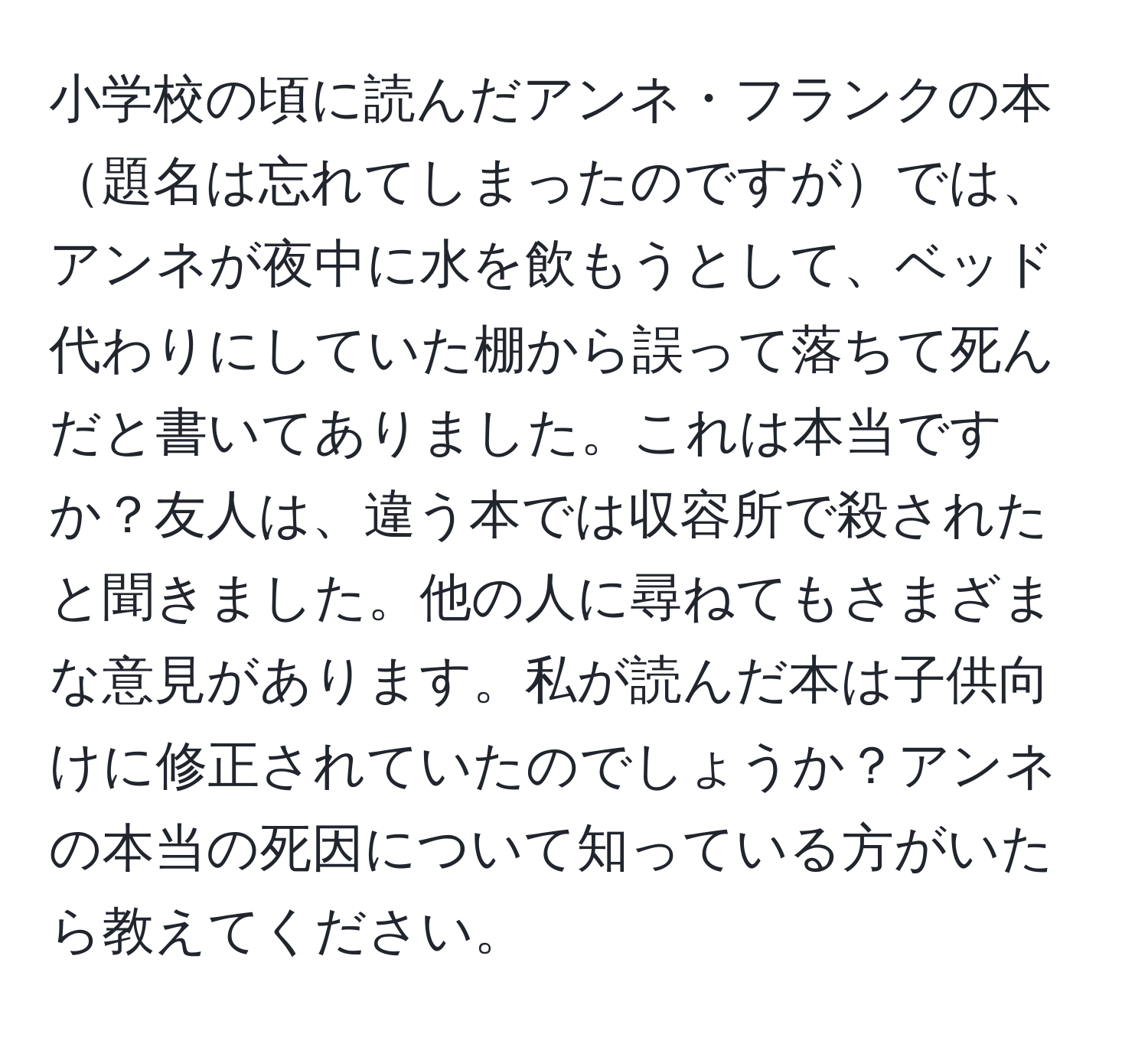 小学校の頃に読んだアンネ・フランクの本題名は忘れてしまったのですがでは、アンネが夜中に水を飲もうとして、ベッド代わりにしていた棚から誤って落ちて死んだと書いてありました。これは本当ですか？友人は、違う本では収容所で殺されたと聞きました。他の人に尋ねてもさまざまな意見があります。私が読んだ本は子供向けに修正されていたのでしょうか？アンネの本当の死因について知っている方がいたら教えてください。