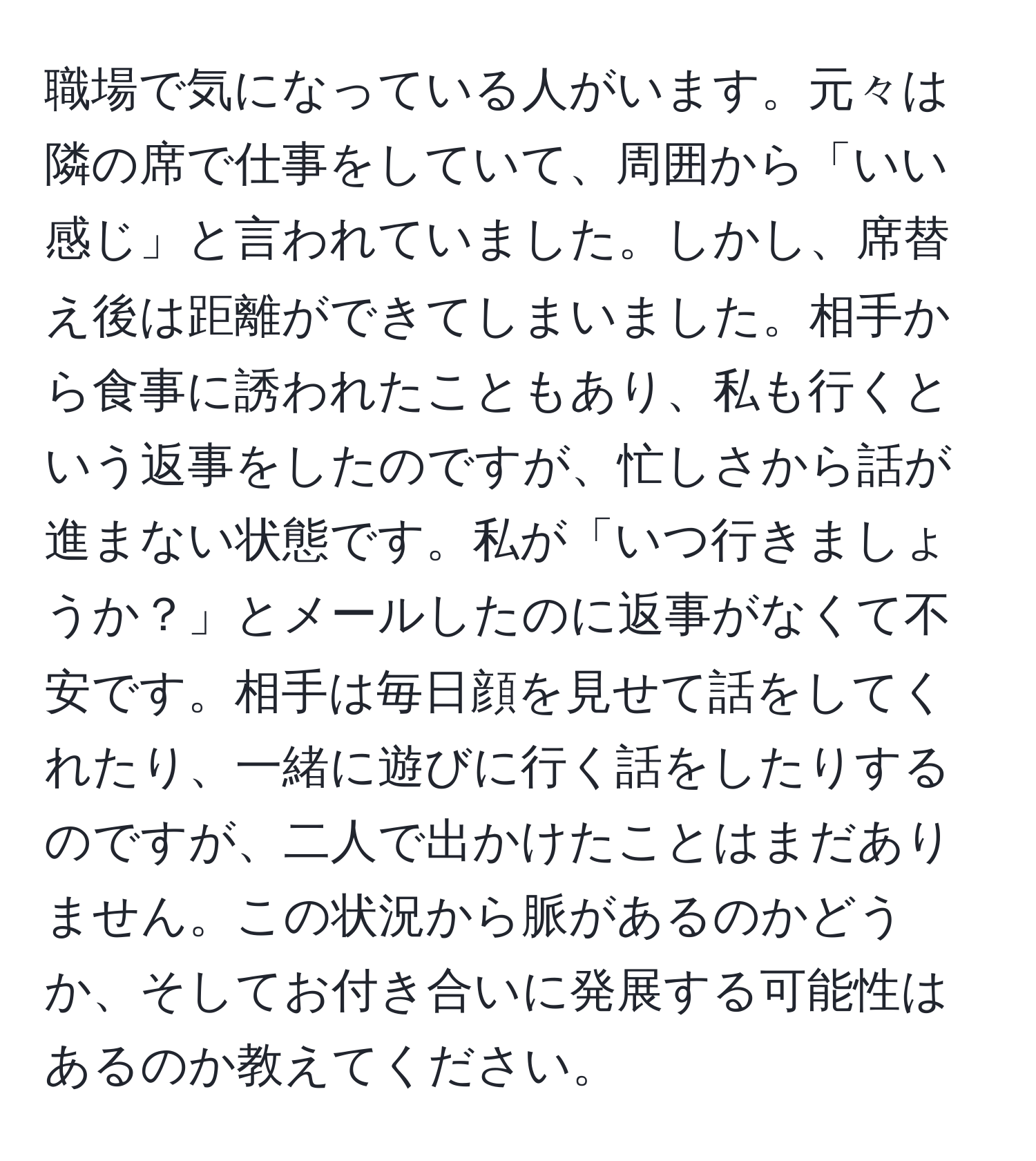 職場で気になっている人がいます。元々は隣の席で仕事をしていて、周囲から「いい感じ」と言われていました。しかし、席替え後は距離ができてしまいました。相手から食事に誘われたこともあり、私も行くという返事をしたのですが、忙しさから話が進まない状態です。私が「いつ行きましょうか？」とメールしたのに返事がなくて不安です。相手は毎日顔を見せて話をしてくれたり、一緒に遊びに行く話をしたりするのですが、二人で出かけたことはまだありません。この状況から脈があるのかどうか、そしてお付き合いに発展する可能性はあるのか教えてください。