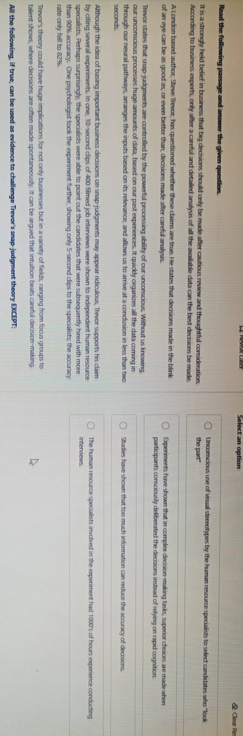 Select an option
Clear Re
Read the following passage and answer the given question.
Unconscious use of visual stereotypes by the human resource specialists to select candidates who "look
It is a strongly held belief in business that big decisions should only be made after cautious review and thoughtful consideration. the part"
According to business experts, only after a careful and detailed analysis of all the available data can the best decisions be made.
A London based author, Steve Trevor, has questioned whether these claims are true. He states that decisions made in the blink
of an eye can be as good as, or even better than, decisions made after careful analysis.
Experiments have shown that in complex decision-making tasks, superior choices are made when
participants consciously deliberated the decisions instead of relying on rapid cognition.
Trevor states that snap-judgments are controlled by the powerful processing ability of our unconscious. Without us knowing,
our unconscious processes huge amounts of data, based on our past experiences. It quickly organizes all the data coming in
through our neural pathways, arranges the inputs based on its relevance, and allows us to arrive at a conclusion in less than two Studies have shown that too much information can reduce the accuracy of decisions.
seconds.
Although the idea of basing important business decisions on snap-judgments may appear ridiculous, Trevor supports his claim
The human resource specialists involved in the experiment had 1000's of hours experience conducting
by citing several experiments. In one, 10-second clips of 400 filmed job interviews were shown to independent human resource interviews.
specialists. Perhaps surprisingly, the specialists were able to point out the candidates that were subsequently hired with more
than 90% accuracy. One psychologist took the experiment further, showing only 5-second clips to the specialists; the accuracy
rate only fell to 82%.
Trevor's theory could have huge implications for not only businesses but in a variety of fields, ranging from focus groups to
talent shows, where decisions are often made spontaneously. It can be argued that intuition beats careful decision-making.
All the following, if true, can be used as evidence to challenge Trevor's snap-judgment theory EXCEPT: