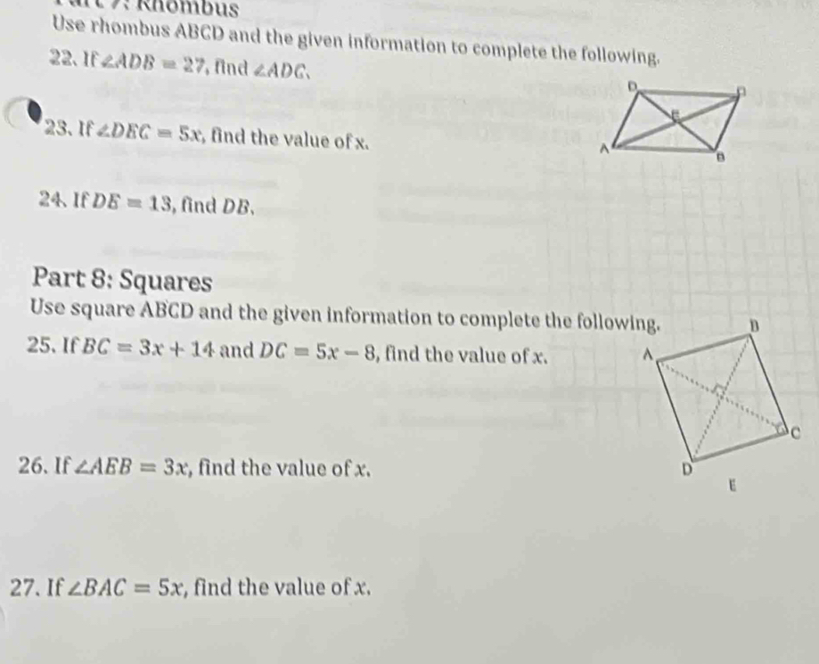 7: Rhömbus 
Use rhombus ABCD and the given information to complete the following. 
22. If ∠ ADB=27 , find ∠ ADC. 
23. If ∠ DEC=5x , find the value of x. 
24、 If DE=13 , find DB. 
Part 8: Squares 
Use square ABCD and the given information to complete the following. 
25. If BC=3x+14 and DC=5x-8 , find the value of x. 
26. If ∠ AEB=3x , find the value of x. 
27. If ∠ BAC=5x , find the value of x.