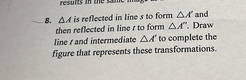 results in the same i 
8. △ A is reflected in line s to form △ A' and 
then reflected in line t to form △ A''. Draw 
line t and intermediate △ A' to complete the 
figure that represents these transformations.