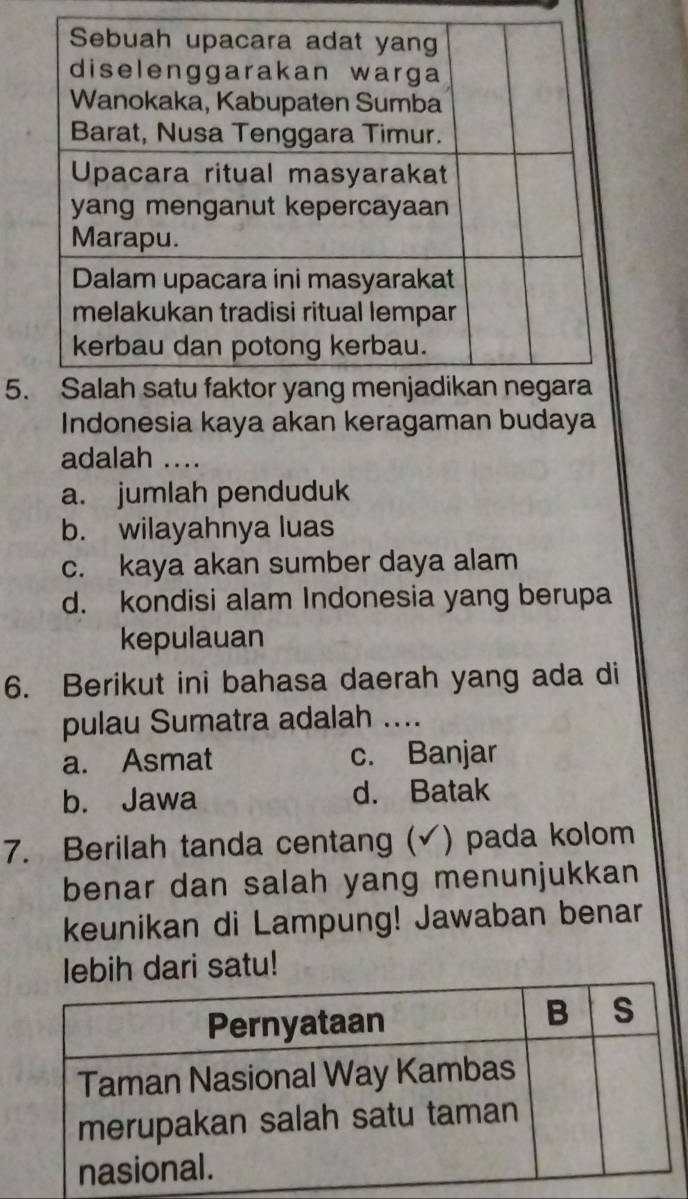 Indonesia kaya akan keragaman budaya
adalah ....
a. jumlah penduduk
b. wilayahnya luas
c. kaya akan sumber daya alam
d. kondisi alam Indonesia yang berupa
kepulauan
6. Berikut ini bahasa daerah yang ada di
pulau Sumatra adalah_
a. Asmat c. Banjar
b. Jawa d. Batak
7. Berilah tanda centang (√) pada kolom
benar dan salah yang menunjukkan
keunikan di Lampung! Jawaban benar
lebih dari satu!