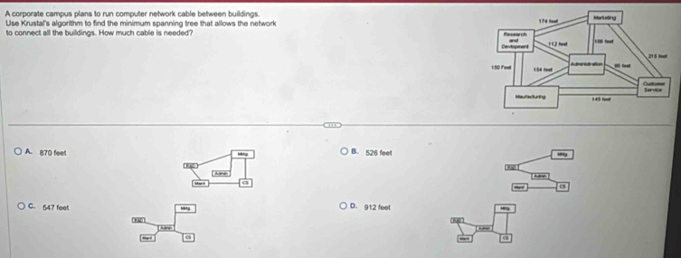 A corporate campus plans to run computer network cable between buildings.
Use Krustal's algorithm to find the minimum spanning tree that allows the network 
to connect all the buildings. How much cable is needed
A. 870 feet B. 526 feet Mity
R8D
cS
C. 547 feet Nhitg D. 912 feet “
'Rlo' Agn
- 
May r
∠ a