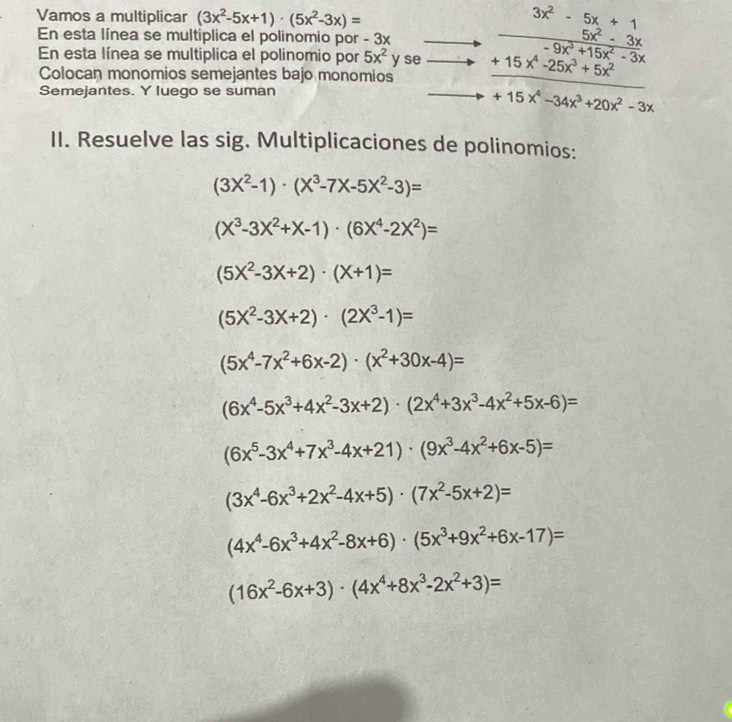 Vamos a multiplicar (3x^2-5x+1)· (5x^2-3x)=
En esta línea se multiplica el polinomio por - 3x frac beginarrayr 3x^2-5x+1 5x^2-3xendarray -9x^3+15x^2-3x
En esta línea se multiplica el polinomio por 5x^2 y se _ +15x^4-25x^3+5x^2
Colocan monomios semejantes bajo monomios
Semejantes. Y luego se suman
+15x^4-34x^3+20x^2-3x
II. Resuelve las sig. Multiplicaciones de polinomios:
(3X^2-1)· (X^3-7X-5X^2-3)=
(X^3-3X^2+X-1)· (6X^4-2X^2)=
(5X^2-3X+2)· (X+1)=
(5X^2-3X+2)· (2X^3-1)=
(5x^4-7x^2+6x-2)· (x^2+30x-4)=
(6x^4-5x^3+4x^2-3x+2)· (2x^4+3x^3-4x^2+5x-6)=
(6x^5-3x^4+7x^3-4x+21)· (9x^3-4x^2+6x-5)=
(3x^4-6x^3+2x^2-4x+5)· (7x^2-5x+2)=
(4x^4-6x^3+4x^2-8x+6)· (5x^3+9x^2+6x-17)=
(16x^2-6x+3)· (4x^4+8x^3-2x^2+3)=