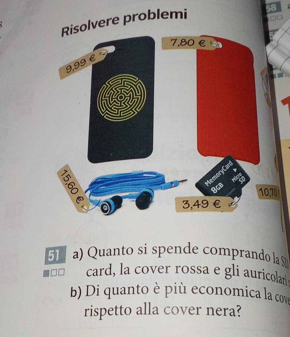 solvere problemi 
58 
51. a) Quanto si spende comprando la S 
card, la cover rossa e gli auricolari 
b) Di quanto è più economica la cove 
rispetto alla cover nera?