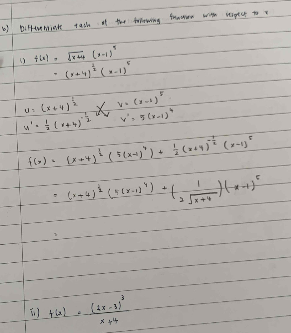 biffwentiate each of the following function with respect to x
) f(x)=sqrt(x+4)(x-1)^5
=(x+4)^ 1/2 (x-1)^5
u=(x+4)^ 1/2 
V=(x-1)^5.
y'= 1/2 (x+4)^- 1/2  V V'=5(x-1)^4
f(x)=(x+4)^ 1/2 (5(x-1)^4)+ 1/2 (x+4)^- 1/2 (x-1)^5
=(x+4)^ 1/2 (5(x-1)^4)+(beginarrayr 1 2sqrt(x+4)endarray )(x-1)^5
i) f(x)=frac (2x-3)^3x+4