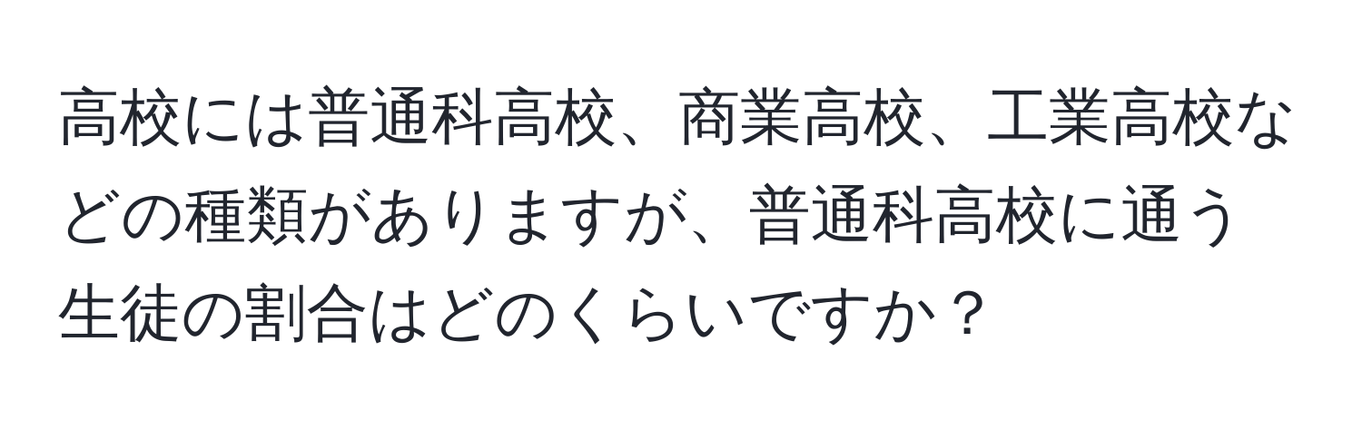 高校には普通科高校、商業高校、工業高校などの種類がありますが、普通科高校に通う生徒の割合はどのくらいですか？