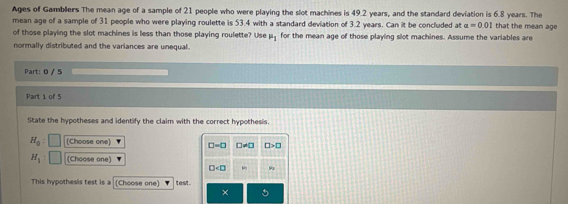 Ages of Gamblers The mean age of a sample of 21 people who were playing the slot machines is 49.2 years, and the standard deviation is 6.8 years. The
mean age of a sample of 31 people who were playing roulette is 53.4 with a standard deviation of 3.2 years. Can it be concluded at alpha =0.01 that the mean age
of those playing the slot machines is less than those playing roulette? Use mu _1 for the mean age of those playing slot machines. Assume the variables are
normally distributed and the variances are unequal.
Part: 0 / 5
Part 1 of 5
State the hypotheses and identify the claim with the correct hypothesis.
H_0 : (Choose one)
□ =□ □ != □ □ >□
H_1 (Choose one)
□ μ μ2
This hypothesis test is a (Choose one) test.
×