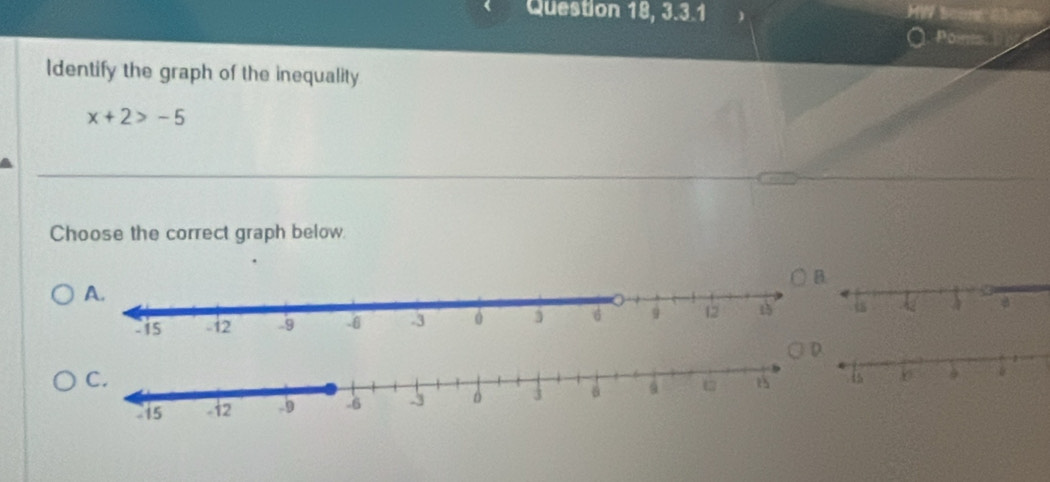 Question 18, 3.3.1 HW Scon 83 
Ponis. 
Identify the graph of the inequality
x+2>-5
Choose the correct graph below.