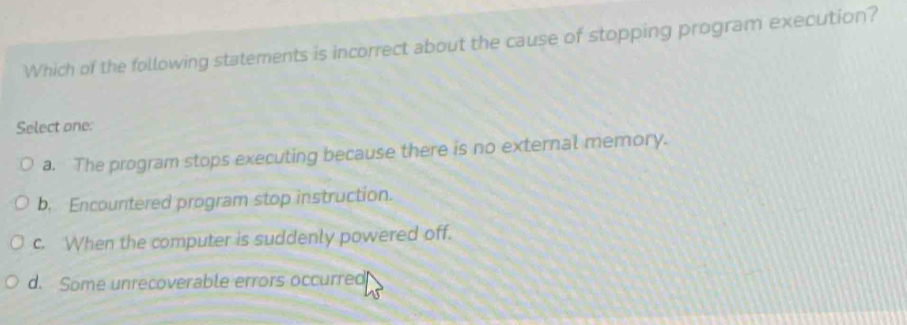 Which of the following statements is incorrect about the cause of stopping program execution?
Select one:
a. The program stops executing because there is no external memory.
b. Encountered program stop instruction.
c. When the computer is suddenly powered off.
d. Some unrecoverable errors occurred