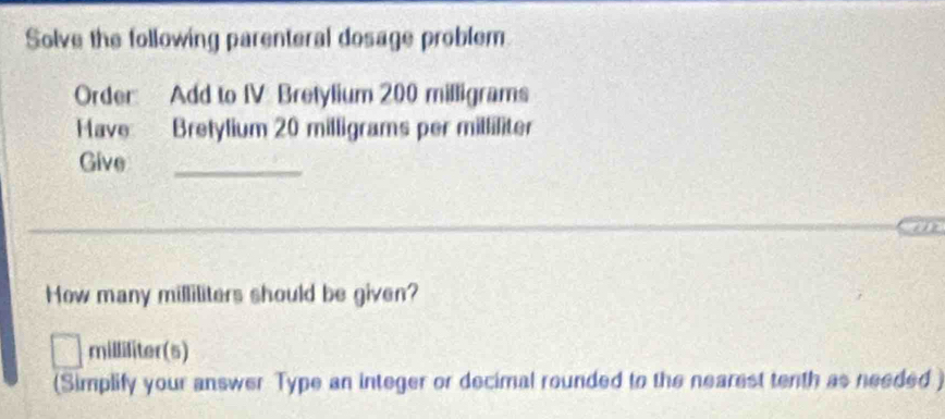 Solve the following parenteral dosage problem 
Order: Add to IV Bretylium 200 milligrams
FHave Bretylium 20 milligrams per milliliter
Give_ 
How many milliliters should be given?
milliliter (s) 
(Simplify your answer Type an integer or decimal rounded to the nearest tenth as needed )