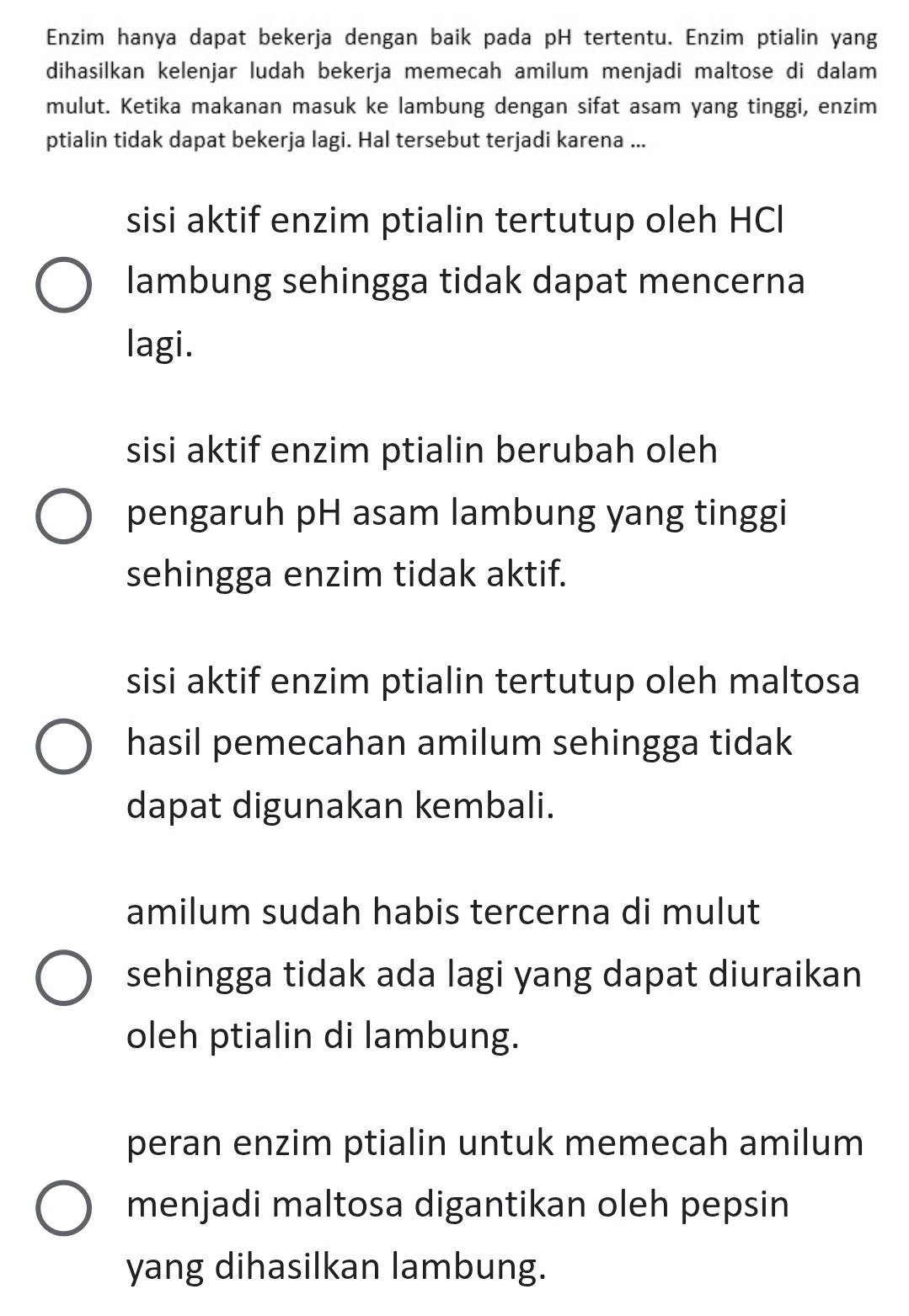 Enzim hanya dapat bekerja dengan baik pada pH tertentu. Enzim ptialin yang
dihasilkan kelenjar ludah bekerja memecah amilum menjadi maltose di dalam
mulut. Ketika makanan masuk ke lambung dengan sifat asam yang tinggi, enzim
ptialin tidak dapat bekerja lagi. Hal tersebut terjadi karena ...
sisi aktif enzim ptialin tertutup oleh HCl
lambung sehingga tidak dapat mencerna
lagi.
sisi aktif enzim ptialin berubah oleh
pengaruh pH asam lambung yang tinggi
sehingga enzim tidak aktif.
sisi aktif enzim ptialin tertutup oleh maltosa
hasil pemecahan amilum sehingga tidak
dapat digunakan kembali.
amilum sudah habis tercerna di mulut
sehingga tidak ada lagi yang dapat diuraikan
oleh ptialin di lambung.
peran enzim ptialin untuk memecah amilum
menjadi maltosa digantikan oleh pepsin
yang dihasilkan lambung.