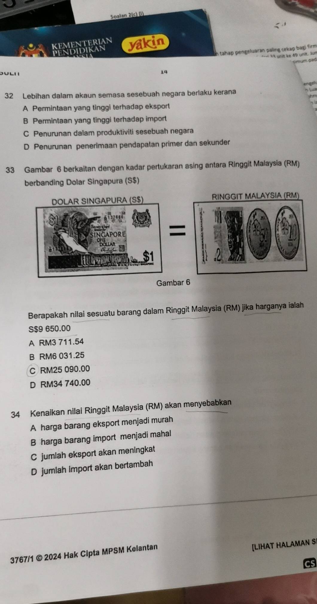 Soalan 2(c) (l)
KEMENTERIAN yakin
n tahap pengeluaran paling cekap bagi firm 
pendidikan
« 1ª unit ke 49 unit. Jun
14 émum pad
engai
32 Lebihan dalam akaun semasa sesebuah negara berlaku kerana
Lua

A Permintaan yang tinggi terhadap eksport
B Permintaan yang tinggi terhadap import
C Penurunan dalam produktiviti sesebuah negara
D Penurunan penerimaan pendapalan primer dan sekunder
33 Gambar 6 berkaitan dengan kadar pertukaran asing antara Ringgit Malaysia (RM)
berbanding Dolar Singapura (S $)
Berapakah nilai sesuatu barang dalam Ringgit Malaysia (RM) jika harganya ialah
S $9 650.00
A RM3 711.54
B RM6 031.25
C RM25 090.00
D RM34 740.00
34 Kenaikan nilai Ringgit Malaysia (RM) akan menyebabkan
A harga barang eksport menjadi murah
B harga barang import menjadi mahal
C jumlah eksport akan meningkat
D jumlah import akan bertambah
3767/1 © 2024 Hak Clpta MPSM Kelantan
[LIHAT HALAMAN SI