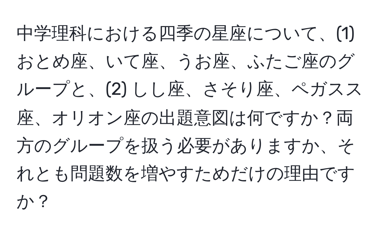 中学理科における四季の星座について、(1) おとめ座、いて座、うお座、ふたご座のグループと、(2) しし座、さそり座、ペガスス座、オリオン座の出題意図は何ですか？両方のグループを扱う必要がありますか、それとも問題数を増やすためだけの理由ですか？