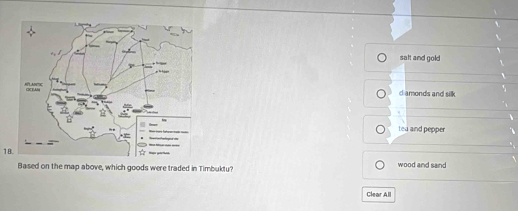 salt and gold
diamonds and silk
tea and pepper
18.
Based on the map above, which goods were traded in Timbuktu? wood and sand
Clear All