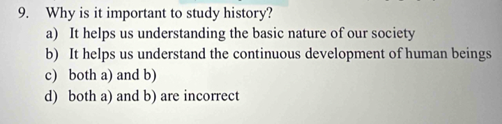 Why is it important to study history?
a) It helps us understanding the basic nature of our society
b) It helps us understand the continuous development of human beings
c) both a) and b)
d) both a) and b) are incorrect