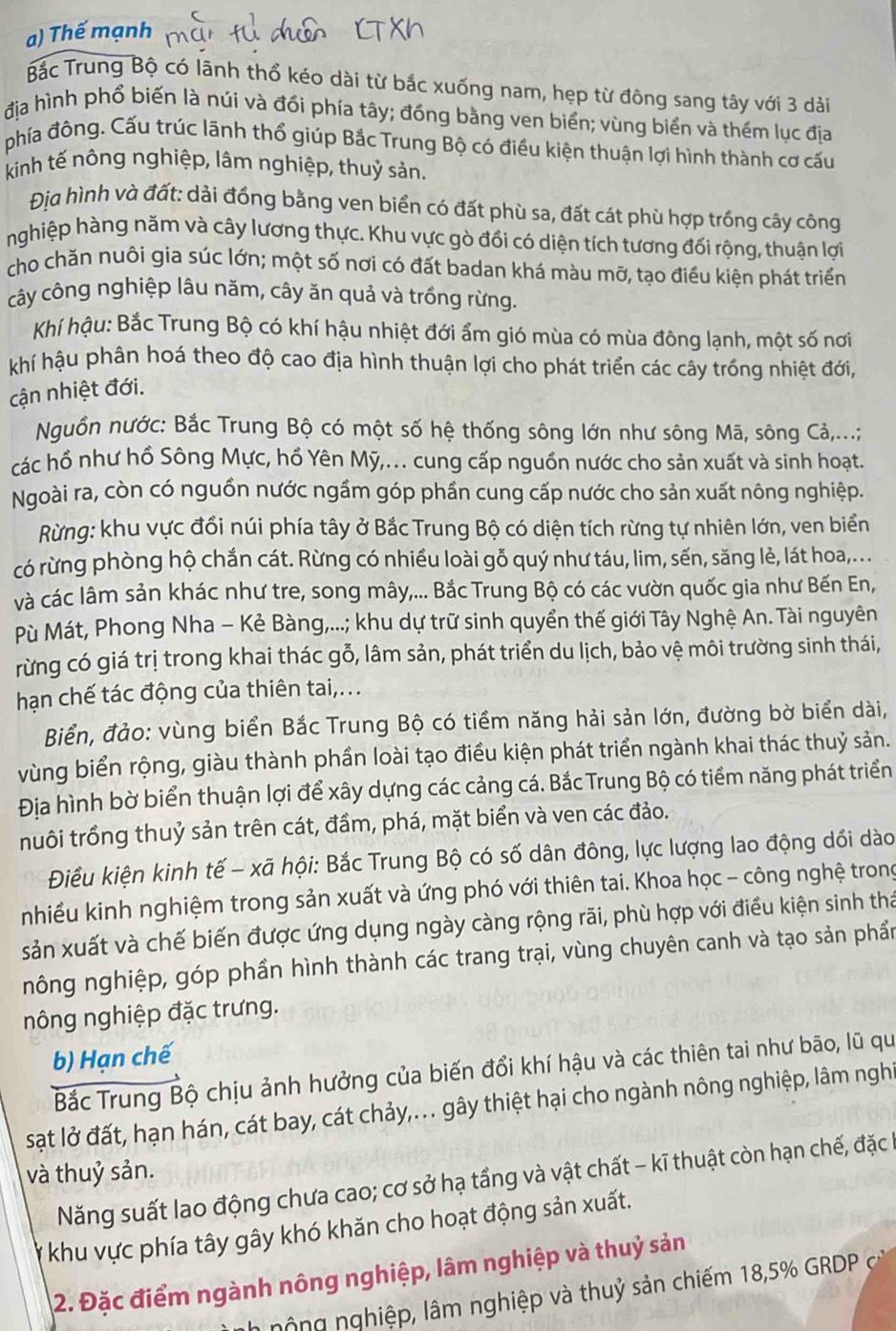 Thế mạnh
Bắc Trung Bộ có lãnh thổ kéo dài từ bắc xuống nam, hẹp từ đông sang tây với 3 dài
địa hình phổ biến là núi và đổi phía tây; đồng bằng ven biển; vùng biển và thém lục địa
phía đông. Cấu trúc lãnh thổ giúp Bắc Trung Bộ có điều kiện thuận lợi hình thành cơ cấu
kinh tế nông nghiệp, lâm nghiệp, thuỷ sản.
Địa hình và đất: dải đồng bằng ven biển có đất phù sa, đất cát phù hợp trồng cây công
nghiệp hàng năm và cây lương thực. Khu vực gò đổi có diện tích tương đối rộng, thuận lợi
cho chăn nuôi gia súc lớn; một số nơi có đất badan khá màu mỡ, tạo điều kiện phát triển
cây công nghiệp lâu năm, cây ăn quả và trồng rừng.
Khí hậu: Bắc Trung Bộ có khí hậu nhiệt đới ẩm gió mùa có mùa đông lạnh, một số nơi
khí hậu phân hoá theo độ cao địa hình thuận lợi cho phát triển các cây trồng nhiệt đới,
cận nhiệt đới.
Nguồn nước: Bắc Trung Bộ có một số hệ thống sông lớn như sông Mã, sông Cả,...;
các hồ như hồ Sông Mực, hồ Yên Mỹ,.. cung cấp nguồn nước cho sản xuất và sinh hoạt.
Ngoài ra, còn có nguồn nước ngầm góp phần cung cấp nước cho sản xuất nông nghiệp.
Rừng: khu vực đổi núi phía tây ở Bắc Trung Bộ có diện tích rừng tự nhiên lớn, ven biển
có rừng phòng hộ chắn cát. Rừng có nhiều loài gỗ quý như táu, lim, sến, săng lẻ, lát hoa,...
và các lâm sản khác như tre, song mây,... Bắc Trung Bộ có các vườn quốc gia như Bến En,
Pù Mát, Phong Nha - Kẻ Bàng,...; khu dự trữ sinh quyển thế giới Tây Nghệ An. Tài nguyên
rừng có giá trị trong khai thác gỗ, lâm sản, phát triển du lịch, bảo vệ môi trường sinh thái,
hạn chế tác động của thiên tai,...
Biển, đảo: vùng biển Bắc Trung Bộ có tiềm năng hải sản lớn, đường bờ biển dài,
vùng biển rộng, giàu thành phần loài tạo điều kiện phát triển ngành khai thác thuỷ sản.
Địa hình bờ biển thuận lợi để xây dựng các cảng cá. Bắc Trung Bộ có tiềm năng phát triển
nuôi trồng thuỷ sản trên cát, đầm, phá, mặt biển và ven các đảo.
Điều kiện kinh tế - xã hội: Bắc Trung Bộ có số dân đông, lực lượng lao động dổi dào
nhiều kinh nghiệm trong sản xuất và ứng phó với thiên tai. Khoa học - công nghệ trong
sản xuất và chế biến được ứng dụng ngày càng rộng rãi, phù hợp với điều kiện sinh thá
nông nghiệp, góp phần hình thành các trang trại, vùng chuyên canh và tạo sản phần
nông nghiệp đặc trưng.
b) Hạn chế
Bắc Trung Bộ chịu ảnh hưởng của biến đổi khí hậu và các thiên tai như bão, lũ qu
sạt lở đất, hạn hán, cát bay, cát chảy,.. gây thiệt hại cho ngành nông nghiệp, lâm nghĩ
và thuỷ sản.
Năng suất lao động chưa cao; cơ sở hạ tầng và vật chất - kĩ thuật còn hạn chế, đặc h
# khu vực phía tây gây khó khăn cho hoạt động sản xuất.
2. Đặc điểm ngành nông nghiệp, lâm nghiệp và thuỷ sản
nô ng nghiệp, lâm nghiệp và thuỷ sản chiếm 18,5% GRDP