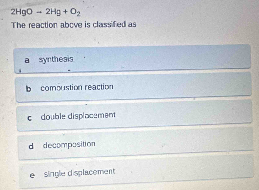 2HgOto 2Hg+O_2
The reaction above is classified as
a synthesis
b combustion reaction
c double displacement
d decomposition
e single displacement