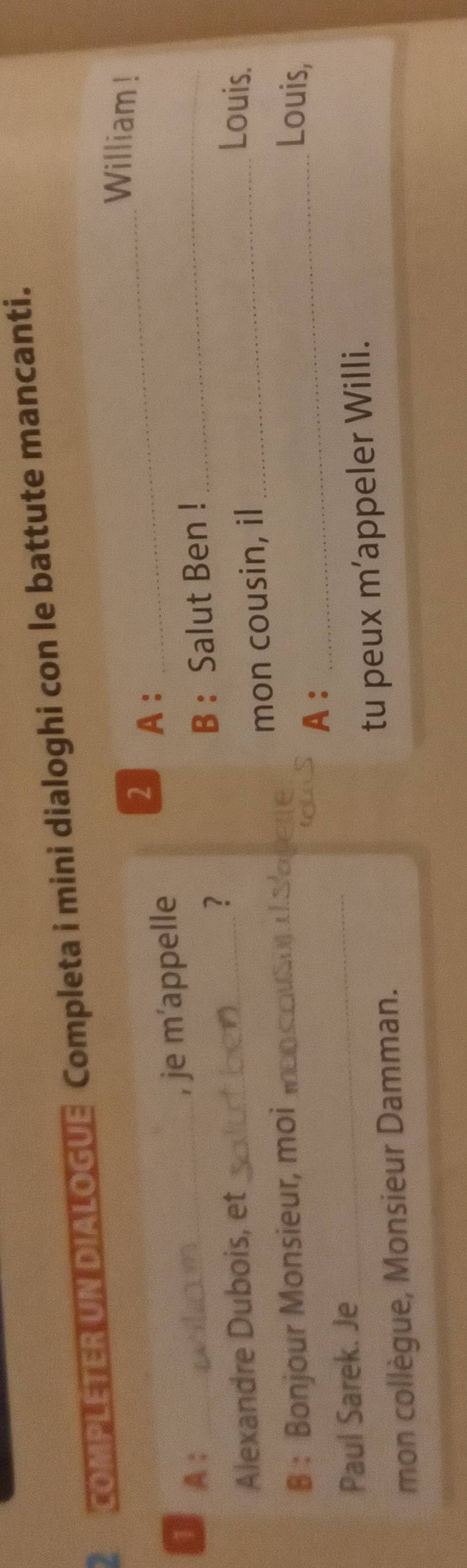 2 1 COMPLETER UN DIALOGUE Completa i mini dialoghi con le battute mancanti. 
William ! 
2 A :_ 
, je m’appelle 
1 A : _B : Salut Ben !_ 
? 
Alexandre Dubois, et Louis. 
B : Bonjour Monsieur, moi _Lete mon cousin, il_ 
Louis, 
A : 
_ 
Paul Sarek. Je_ 
mon collègue, Monsieur Damman. tu peux m’appeler Willi.