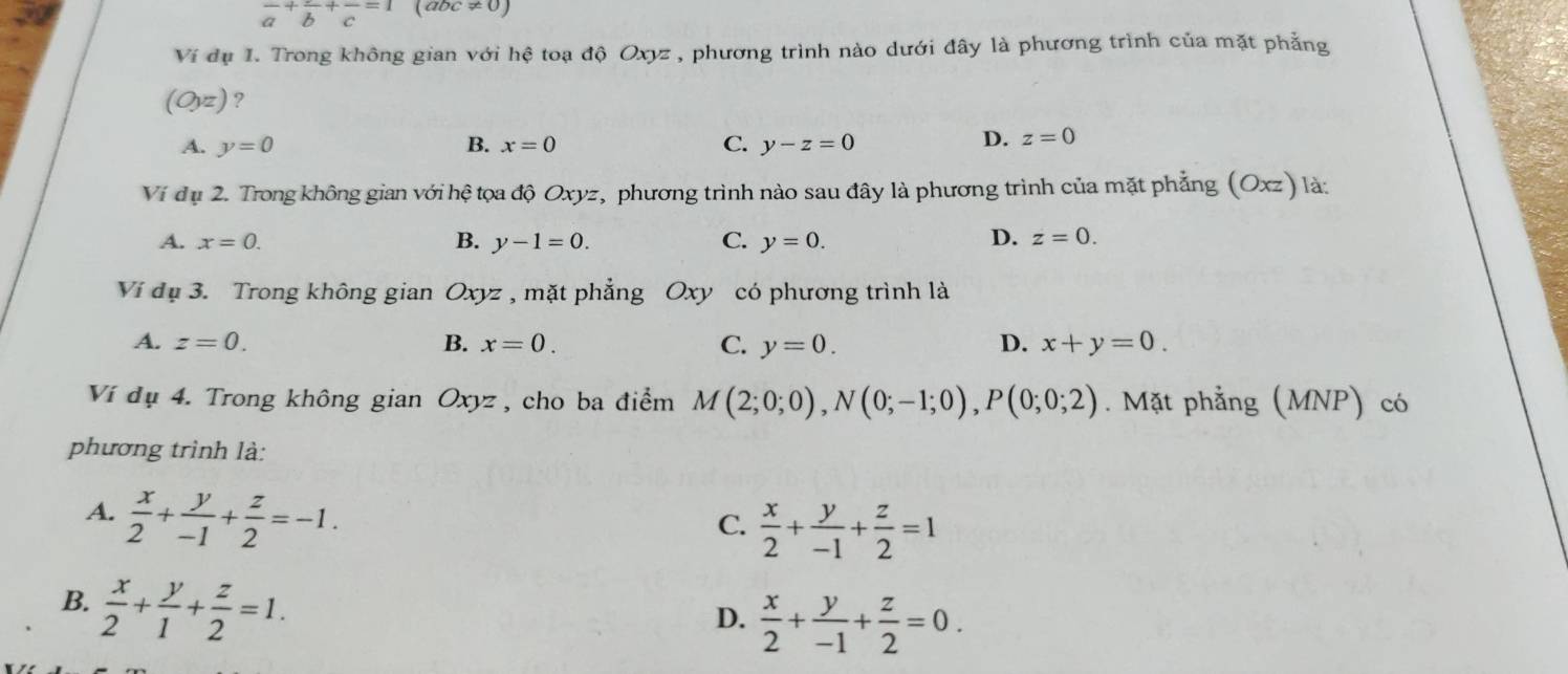 frac a+frac b+frac c=1(abc!= 0)
Ví dụ 1. Trong không gian với hệ toạ độ Oxyz , phương trình nào dưới đây là phương trình của mặt phẳng
(O,z) ?
A. y=0 B. x=0 C. y-z=0
D. z=0
Ví đụ 2. Trong không gian với hhat e # tọoa độ Oxyz, phương trình nào sau đây là phương trình của mặt phẳng (Oxz) là:
A. x=0. B. y-1=0. C. y=0. D. z=0. 
Ví dụ 3. Trong không gian Oxyz , mặt phẳng Oxy có phương trình là
A. z=0. B. x=0. C. y=0. D. x+y=0. 
Ví đụ 4. Trong không gian Oxyz , cho ba điểm M(2;0;0), N(0;-1;0), P(0;0;2). Mặt phẳng (MNP) có
phương trình là:
A.  x/2 + y/-1 + z/2 =-1.
C.  x/2 + y/-1 + z/2 =1
B.  x/2 + y/1 + z/2 =1.
D.  x/2 + y/-1 + z/2 =0.