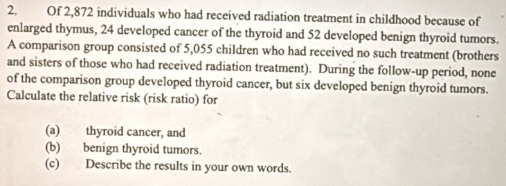 Of 2,872 individuals who had received radiation treatment in childhood because of 
enlarged thymus, 24 developed cancer of the thyroid and 52 developed benign thyroid tumors. 
A comparison group consisted of 5,055 children who had received no such treatment (brothers 
and sisters of those who had received radiation treatment). During the follow-up period, none 
of the comparison group developed thyroid cancer, but six developed benign thyroid tumors. 
Calculate the relative risk (risk ratio) for 
(a) thyroid cancer, and 
(b) benign thyroid tumors. 
(c) Describe the results in your own words.