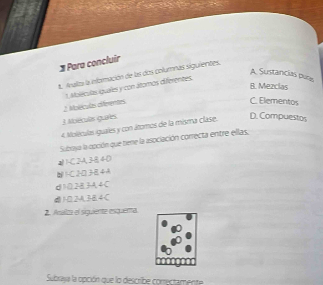 Para concluir
1. Analiza la información de las dos columnas siguientes.
A. Sustancias puras
B. Mezclas
1. Moléculas iguales y con átomos diferentes.
2. Moléculas diferentes
C. Elementos
3. Moléculas guales.
4. Moléculas iguales y con átomos de la misma clase. D. Compuestos
Subraya la coción que tiene la asociación correcta entre ellas.
a() 1 -C 2-A, 3 -8, 4-D
1-C2D3B4A
d1D, 283A, 4C
d1-D. 2A, 3 -B. 4-C
2. Aaliza el siguienta esquera.
Subraya la opción que lo describe conrectamente