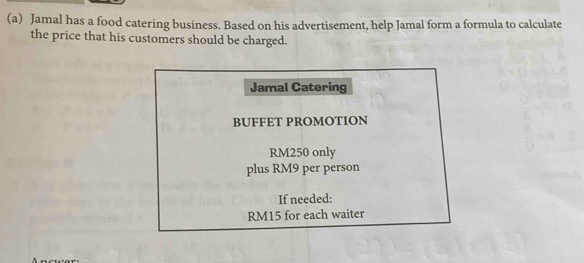 Jamal has a food catering business. Based on his advertisement, help Jamal form a formula to calculate 
the price that his customers should be charged. 
Jamal Catering 
BUFFET PROMOTION
RM250 only 
plus RM9 per person 
If needed:
RM15 for each waiter