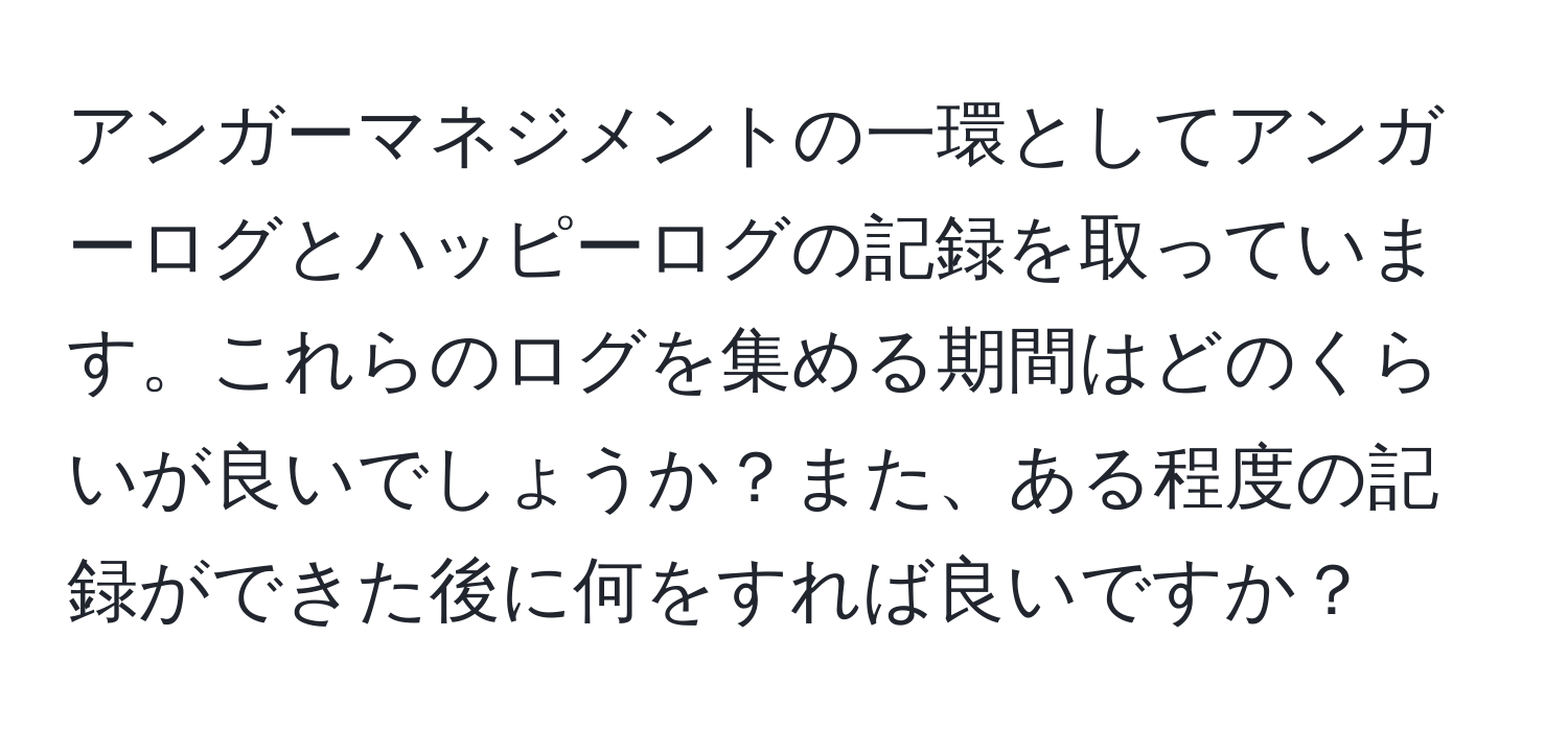 アンガーマネジメントの一環としてアンガーログとハッピーログの記録を取っています。これらのログを集める期間はどのくらいが良いでしょうか？また、ある程度の記録ができた後に何をすれば良いですか？