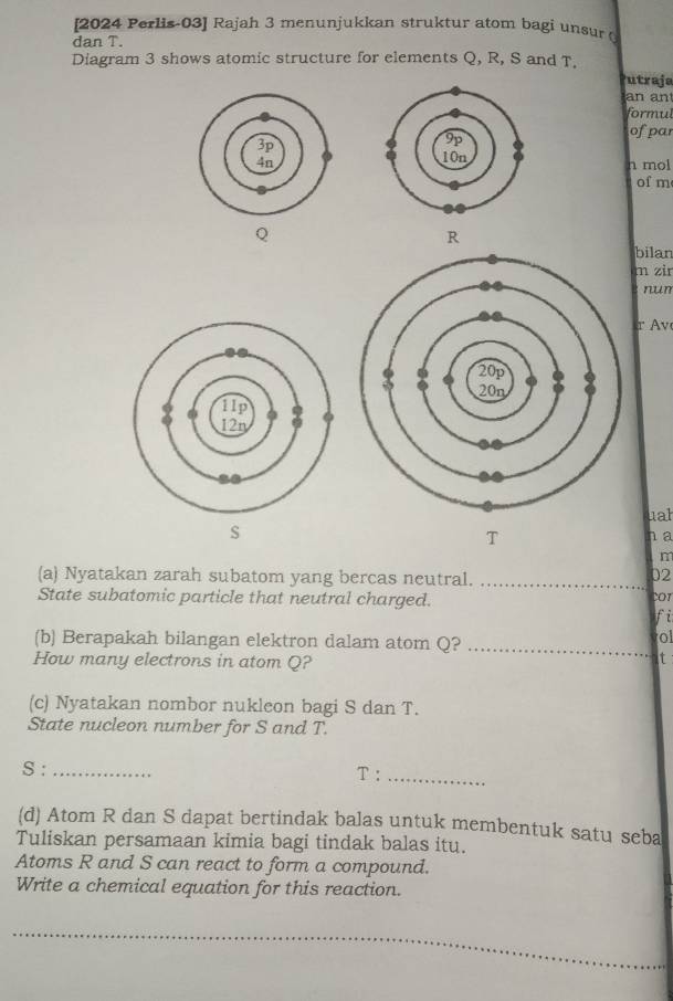 [2024 Perlis-03] Rajah 3 menunjukkan struktur atom bagi unsur 
dan T. 
Diagram 3 shows atomic structure for elements Q, R, S and T. Putraje 
an an 
formul 
ofpar 
n mol 
of m
Q
R
bilan 
m zir 
nun
r Av 
uah
S
T
a 
n
02
(a) Nyatakan zarah subatom yang bercas neutral. _cor 
State subatomic particle that neutral charged. 
fi 
(b) Berapakah bilangan elektron dalam atom Q?_ 
ol 
How many electrons in atom Q? 
t 
(c) Nyatakan nombor nukleon bagi S dan T. 
State nucleon number for S and T. 
S : _ T :_ 
(d) Atom R dan S dapat bertindak balas untuk membentuk satu seba 
Tuliskan persamaan kimia bagi tindak balas itu. 
Atoms R and S can react to form a compound. 
Write a chemical equation for this reaction. 
_