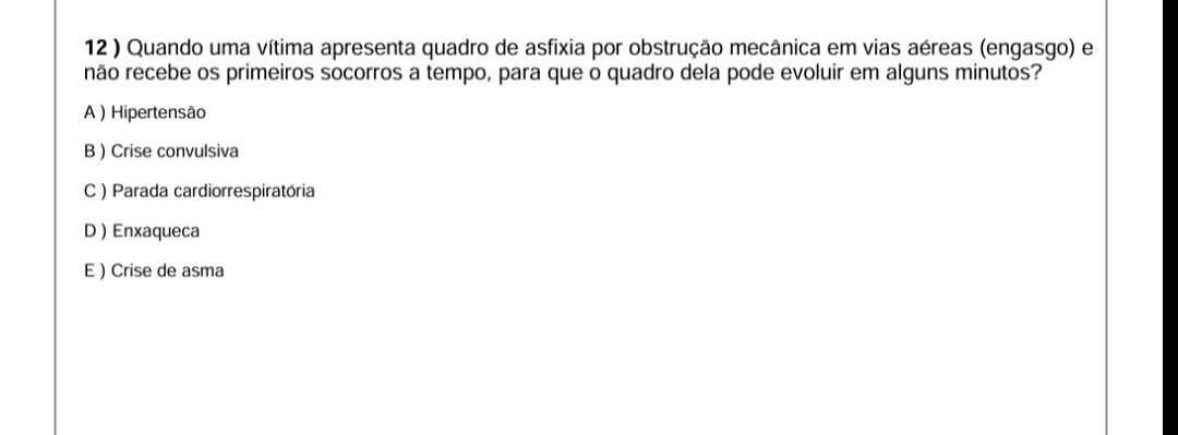 12 ) Quando uma vítima apresenta quadro de asfixia por obstrução mecânica em vias aéreas (engasgo) e
não recebe os primeiros socorros a tempo, para que o quadro dela pode evoluir em alguns minutos?
A ) Hipertensão
B )Crise convulsiva
C ) Parada cardiorrespiratória
D Enxaqueca
E ) Crise de asma