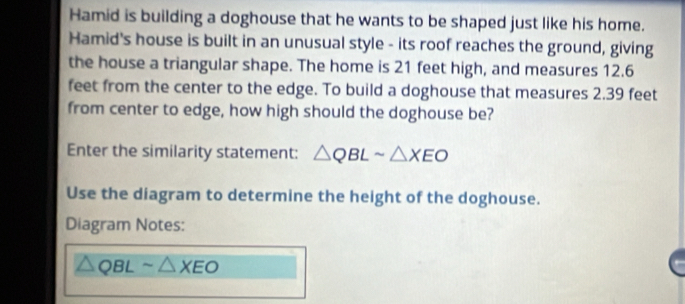 Hamid is building a doghouse that he wants to be shaped just like his home. 
Hamid's house is built in an unusual style - its roof reaches the ground, giving 
the house a triangular shape. The home is 21 feet high, and measures 12.6
feet from the center to the edge. To build a doghouse that measures 2.39 feet
from center to edge, how high should the doghouse be? 
Enter the similarity statement: △ QBLsim △ XEO
Use the diagram to determine the height of the doghouse. 
Diagram Notes:
QBL sim △ XEO