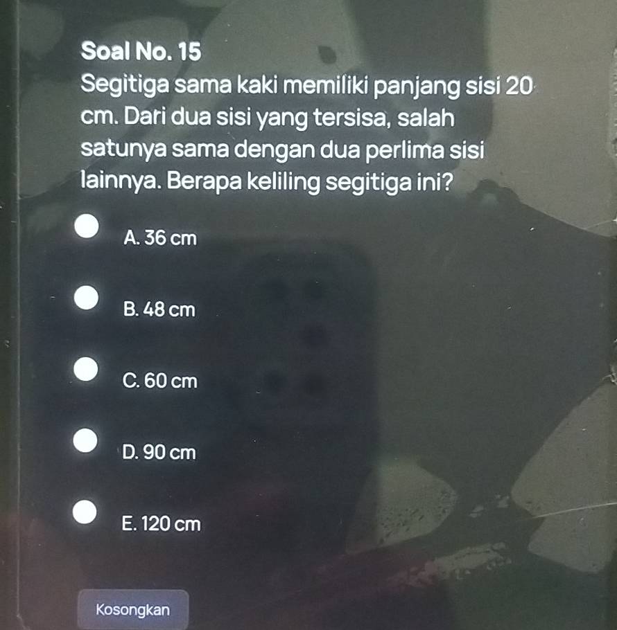 Soal No. 15
Segitiga sama kaki memiliki panjang sisi 20
cm. Dari dua sisi yang tersisa, salah
satunya sama dengan dua perlima sisi
lainnya. Berapa keliling segitiga ini?
A. 36 cm
B. 48 cm
C. 60 cm
D. 90 cm
E. 120 cm
Kosongkan