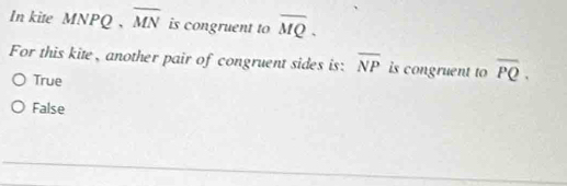 In kite MNPQ 、 overline MN is congruent to overline MQ. 
For this kite, another pair of congruent sides is: overline NP is congruent to overline PQ.
True
False